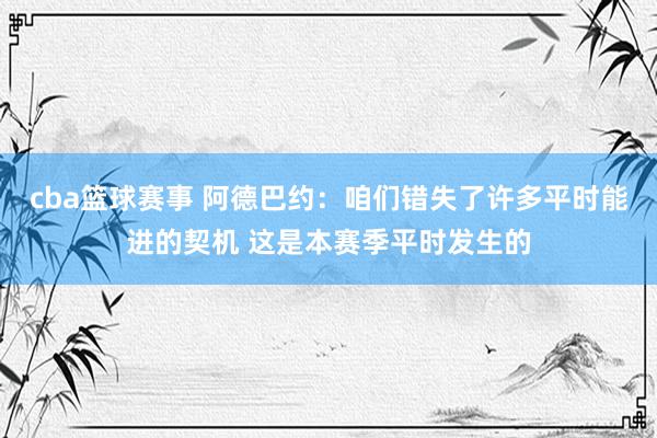 cba篮球赛事 阿德巴约：咱们错失了许多平时能进的契机 这是本赛季平时发生的