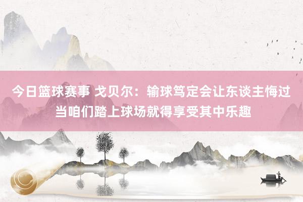 今日篮球赛事 戈贝尔：输球笃定会让东谈主悔过 当咱们踏上球场就得享受其中乐趣