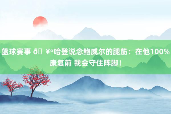 篮球赛事 🥺哈登说念鲍威尔的腿筋：在他100%康复前 我会守住阵脚！