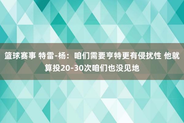 篮球赛事 特雷-杨：咱们需要亨特更有侵扰性 他就算投20-30次咱们也没见地