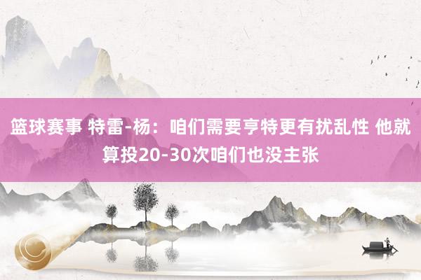 篮球赛事 特雷-杨：咱们需要亨特更有扰乱性 他就算投20-30次咱们也没主张