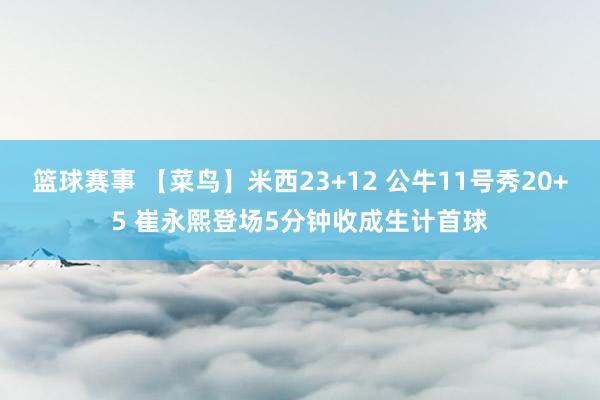 篮球赛事 【菜鸟】米西23+12 公牛11号秀20+5 崔永熙登场5分钟收成生计首球