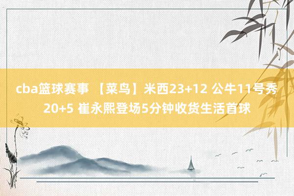 cba篮球赛事 【菜鸟】米西23+12 公牛11号秀20+5 崔永熙登场5分钟收货生活首球