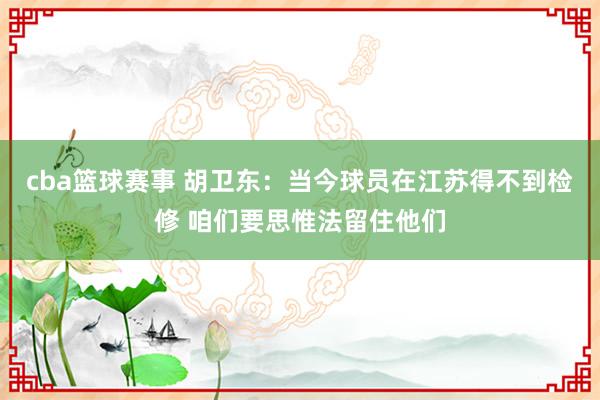 cba篮球赛事 胡卫东：当今球员在江苏得不到检修 咱们要思惟法留住他们