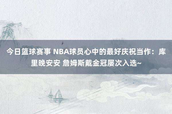 今日篮球赛事 NBA球员心中的最好庆祝当作：库里晚安安 詹姆斯戴金冠屡次入选~