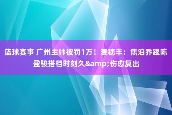 篮球赛事 广州主帅被罚1万！麦穗丰：焦泊乔跟陈盈骏搭档时刻久&伤愈复出