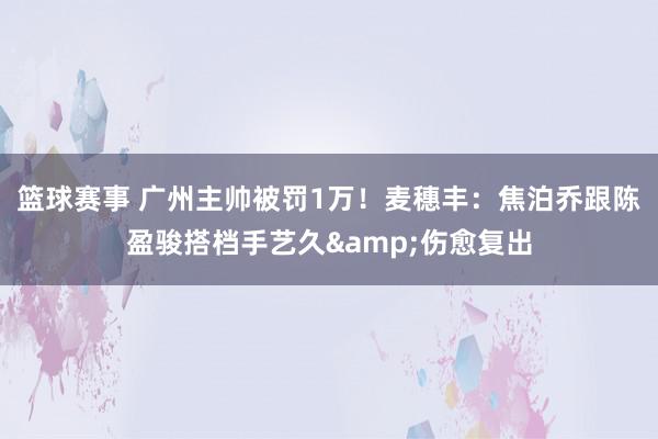 篮球赛事 广州主帅被罚1万！麦穗丰：焦泊乔跟陈盈骏搭档手艺久&伤愈复出