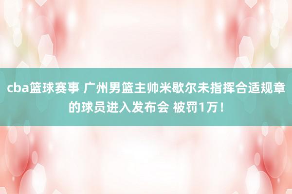 cba篮球赛事 广州男篮主帅米歇尔未指挥合适规章的球员进入发布会 被罚1万！