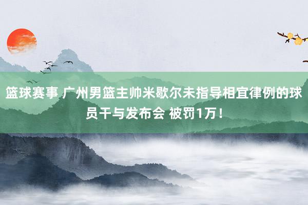 篮球赛事 广州男篮主帅米歇尔未指导相宜律例的球员干与发布会 被罚1万！