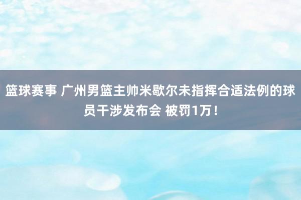 篮球赛事 广州男篮主帅米歇尔未指挥合适法例的球员干涉发布会 被罚1万！