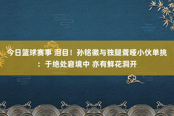 今日篮球赛事 泪目！孙铭徽与独腿聋哑小伙单挑：于绝处窘境中 亦有鲜花洞开