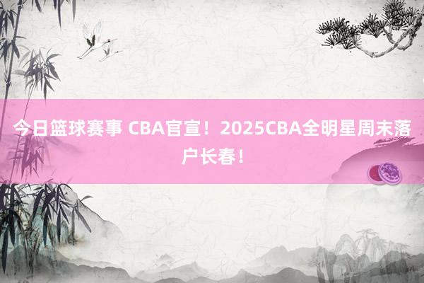 今日篮球赛事 CBA官宣！2025CBA全明星周末落户长春！