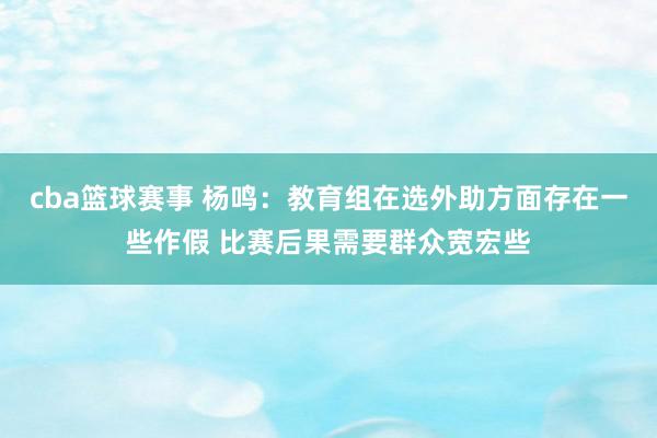 cba篮球赛事 杨鸣：教育组在选外助方面存在一些作假 比赛后果需要群众宽宏些