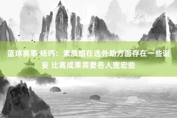 篮球赛事 杨鸣：素质组在选外助方面存在一些诞妄 比赛成果需要各人宽宏些