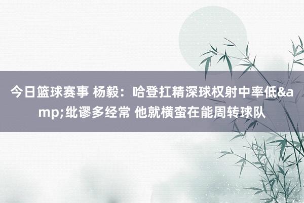 今日篮球赛事 杨毅：哈登扛精深球权射中率低&纰谬多经常 他就横蛮在能周转球队