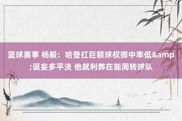 篮球赛事 杨毅：哈登扛巨额球权掷中率低&诞妄多平淡 他就利弊在能周转球队