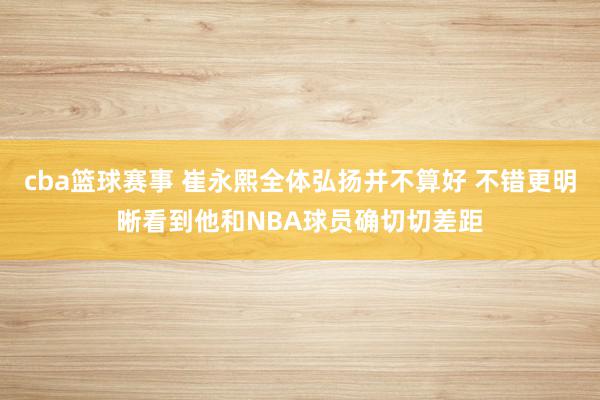 cba篮球赛事 崔永熙全体弘扬并不算好 不错更明晰看到他和NBA球员确切切差距