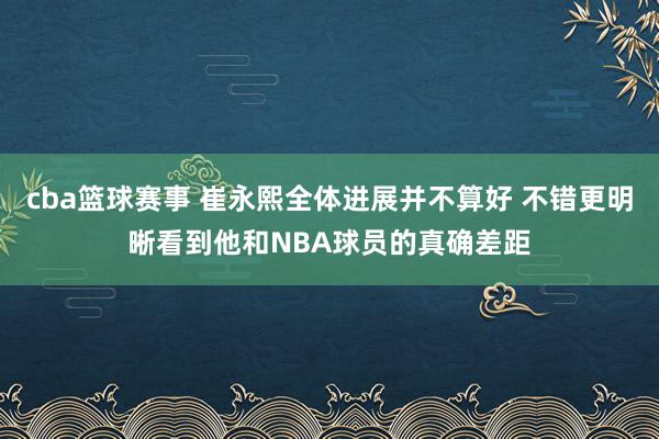 cba篮球赛事 崔永熙全体进展并不算好 不错更明晰看到他和NBA球员的真确差距