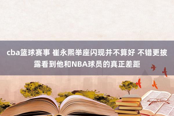 cba篮球赛事 崔永熙举座闪现并不算好 不错更披露看到他和NBA球员的真正差距