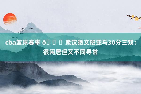 cba篮球赛事 👀索汉晒文班亚马30分三双：很闲居但又不同寻常