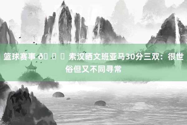 篮球赛事 👀索汉晒文班亚马30分三双：很世俗但又不同寻常