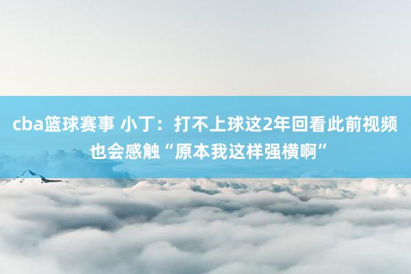 cba篮球赛事 小丁：打不上球这2年回看此前视频 也会感触“原本我这样强横啊”