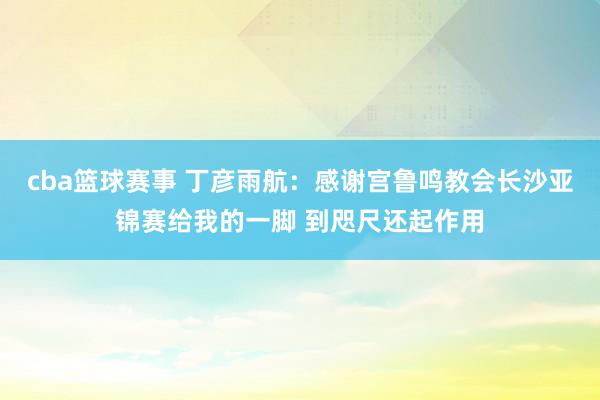 cba篮球赛事 丁彦雨航：感谢宫鲁鸣教会长沙亚锦赛给我的一脚 到咫尺还起作用