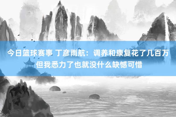 今日篮球赛事 丁彦雨航：调养和康复花了几百万 但我悉力了也就没什么缺憾可惜