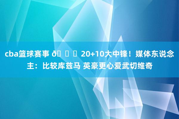 cba篮球赛事 😋20+10大中锋！媒体东说念主：比较库兹马 英豪更心爱武切维奇