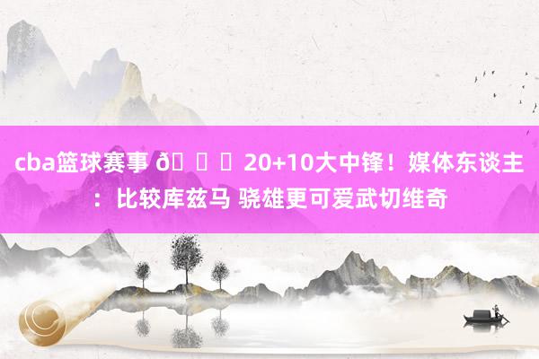 cba篮球赛事 😋20+10大中锋！媒体东谈主：比较库兹马 骁雄更可爱武切维奇