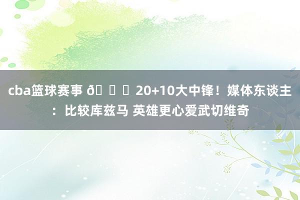 cba篮球赛事 😋20+10大中锋！媒体东谈主：比较库兹马 英雄更心爱武切维奇