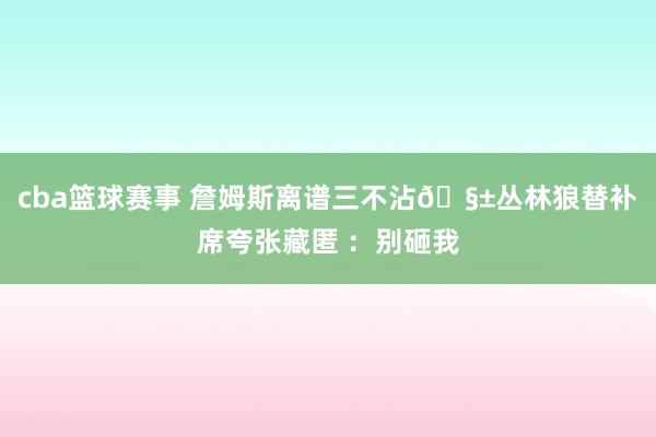 cba篮球赛事 詹姆斯离谱三不沾🧱丛林狼替补席夸张藏匿 ：别砸我