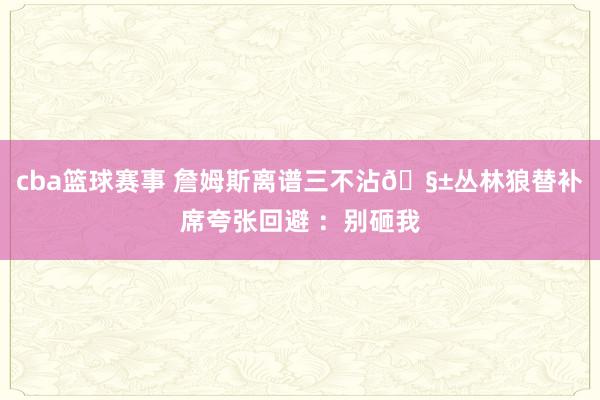 cba篮球赛事 詹姆斯离谱三不沾🧱丛林狼替补席夸张回避 ：别砸我