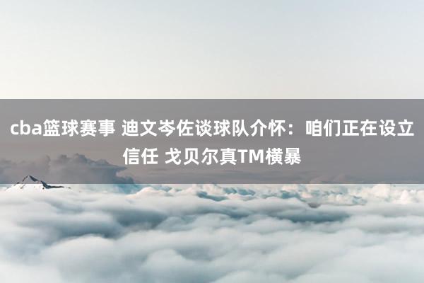 cba篮球赛事 迪文岑佐谈球队介怀：咱们正在设立信任 戈贝尔真TM横暴