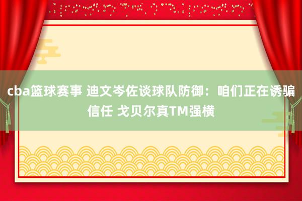 cba篮球赛事 迪文岑佐谈球队防御：咱们正在诱骗信任 戈贝尔真TM强横