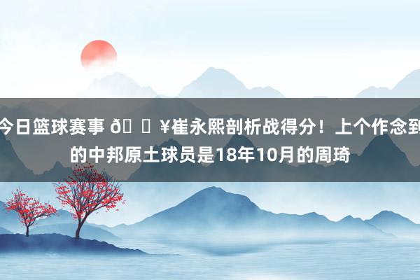 今日篮球赛事 🔥崔永熙剖析战得分！上个作念到的中邦原土球员是18年10月的周琦