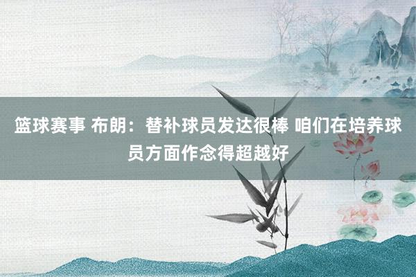 篮球赛事 布朗：替补球员发达很棒 咱们在培养球员方面作念得超越好