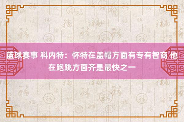 篮球赛事 科内特：怀特在盖帽方面有专有智商 他在跑跳方面齐是最快之一