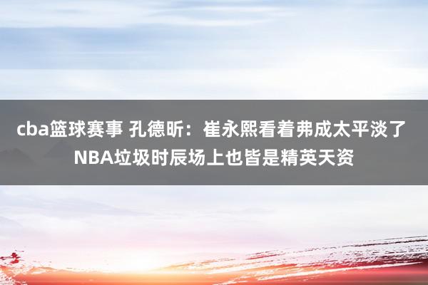 cba篮球赛事 孔德昕：崔永熙看着弗成太平淡了 NBA垃圾时辰场上也皆是精英天资