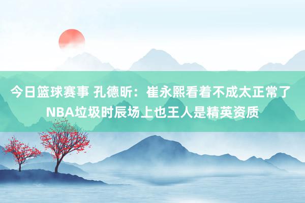 今日篮球赛事 孔德昕：崔永熙看着不成太正常了 NBA垃圾时辰场上也王人是精英资质