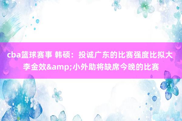 cba篮球赛事 韩硕：投诚广东的比赛强度比拟大 李金效&小外助将缺席今晚的比赛