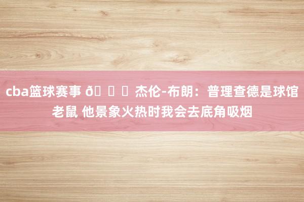 cba篮球赛事 😂杰伦-布朗：普理查德是球馆老鼠 他景象火热时我会去底角吸烟