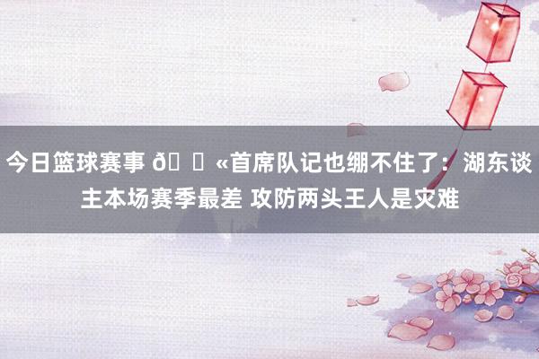 今日篮球赛事 😫首席队记也绷不住了：湖东谈主本场赛季最差 攻防两头王人是灾难