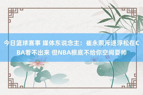 今日篮球赛事 媒体东说念主：崔永熙斥逐浮松在CBA看不出来 但NBA根底不给你空间耍帅