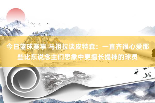 今日篮球赛事 马祖拉谈皮特森：一直齐很心爱那些比东说念主们思象中更擅长提神的球员