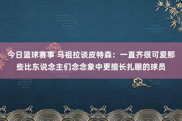 今日篮球赛事 马祖拉谈皮特森：一直齐很可爱那些比东说念主们念念象中更擅长扎眼的球员