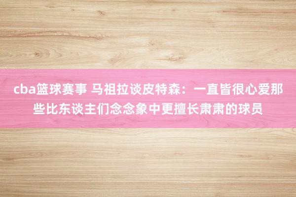 cba篮球赛事 马祖拉谈皮特森：一直皆很心爱那些比东谈主们念念象中更擅长肃肃的球员