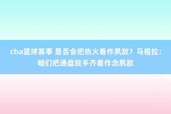 cba篮球赛事 是否会把热火看作夙敌？马祖拉：咱们把通盘敌手齐看作念夙敌