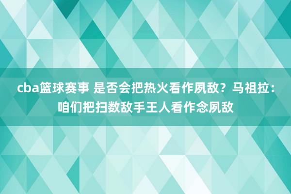 cba篮球赛事 是否会把热火看作夙敌？马祖拉：咱们把扫数敌手王人看作念夙敌