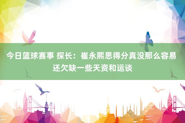 今日篮球赛事 探长：崔永熙思得分真没那么容易 还欠缺一些天资和运谈